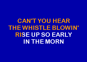 CAN'T YOU HEAR
THE WHISTLE BLOWIN'

RISE UP 80 EARLY
IN THE MORN