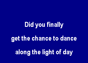 Did you finally

get the chance to dance

along the light of day