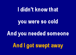 I didn't know that

you were so cold

And you needed someone

And I got swept away