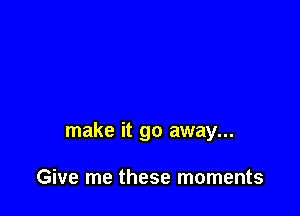 make it go away...

Give me these moments