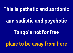 This is pathetic and sardonic
and sadistic and psychotic
Tango's not for free

place to be away from here