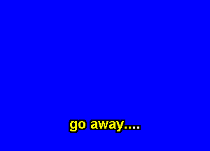 go away....