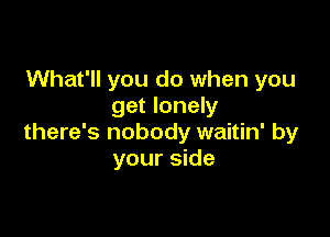 What'll you do when you
get lonely

there's nobody waitin' by
your side