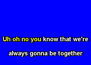 Uh oh no you know that we're

always gonna be together