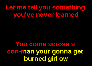 Let me tell you something
you've never learned

You come across a
con-man your gonna get
burned girl ow
