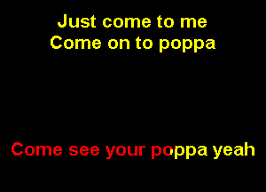 Just come to me
Come on to poppa

Come see your poppa yeah