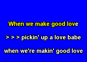 When we make good love

pickin' up a love babe

when we're makin' good love