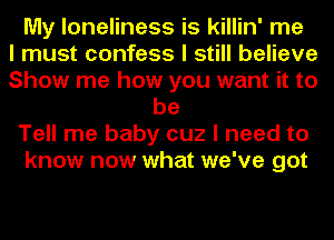 My loneliness is killin' me
I must confess I still believe
Show me how you want it to
be
Tell me baby cuz I need to
know now what we've got