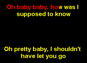 Oh baby baby, how was I
supposed to know

0h pretty baby, I shouldn't
have let you go