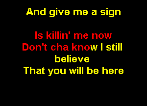 And give me a sign

ls killin' me now
Don't cha know I still
beneve
That you will be here