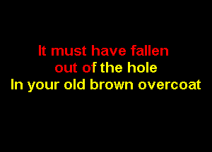 It must have fallen
out of the hole

In your old brown overcoat