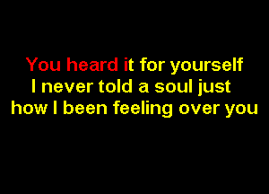 You heard it for yourself
I never told a soul just

how I been feeling over you