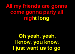 All my friends are gonna
come gonna party all
night long

Oh yeah, yeah,
I know, you know,
I just want us to go