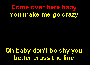Come over here baby
You make me go crazy

Oh baby don't be shy you
better cross the line