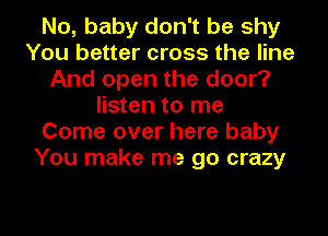 No, baby don't be shy
You better cross the line
And open the door?
listen to me
Come over here baby
You make me go crazy