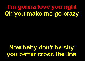 I'm gonna love you right
Oh you make me go crazy

Now baby don't be shy
you better cross the line