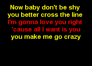Now baby don't be shy
you better cross the line
I'm gonna love you right

'cause all I want is you

you make me go crazy