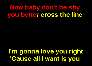 Now baby don't be shy
you better cross the line

I'm gonna love you right
'Cause all I want is you