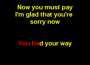 Now you must pay
I'm glad that you're
sorry now

You had your way