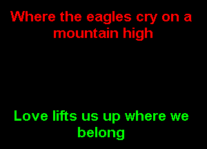 Where the eagles cry on a
mountain high

Love lifts us up where we
belong