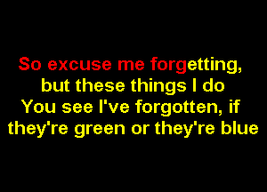 So excuse me forgetting,
but these things I do
You see I've forgotten, if
they're green or they're blue