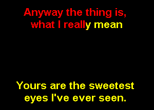 Anyway the thing is,
what I really mean

Yours are the sweetest
eyes I've ever seen.