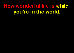 How wonderful life is while
you're in the world.