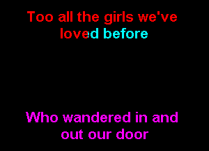 Too all the girls we've
loved before

Who wandered in and
out our door