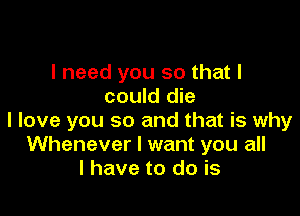 I need you so that I
could die

I love you so and that is why
Whenever I want you all
I have to do is