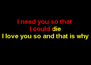 I need you so that
I could die

I love you so and that is why