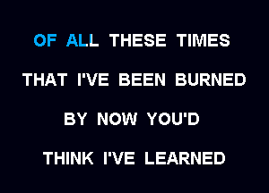 OF ALL THESE TIMES

THAT I'VE BEEN BURNED

BY NOW YOU'D

THINK I'VE LEARNED