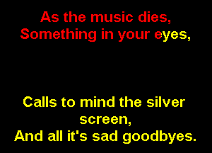 As the music dies,
Something in your eyes,

Calls to mind the silver
screen,
And all it's sad goodbyes.