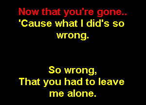 Now that you're gone..
'Cause what I did's so
wrong.

So wrong,
That you had to leave
me alone.