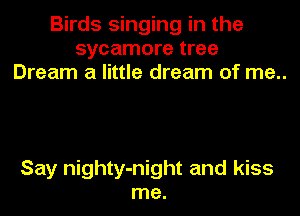 Birds singing in the
sycamore tree
Dream a little dream of me..

Say nighty-night and kiss
me.