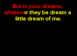 But in your dreams,
whatever they be dream a
little dream of me.