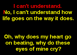 I can't understand.
No, I can't understand how
life goes on the way it does.

Oh, why does my heart go
on beating, why do these
eyes of mine cry?