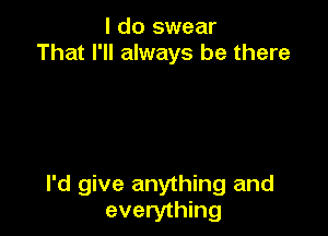 I do swear
That I'll always be there

I'd give anything and
everything