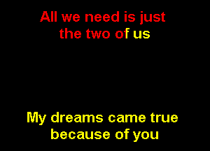 All we need is just
the two of us

My dreams came true
because of you