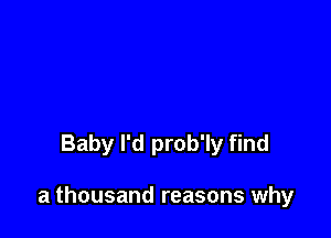 Baby I'd prob'ly find

a thousand reasons why