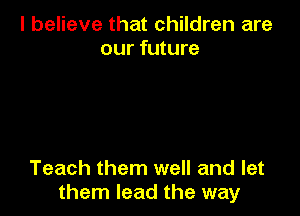 I believe that children are
our future

Teach them well and let
them lead the way