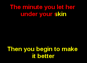 The minute you let her
under your skin

Then you begin to make
it better