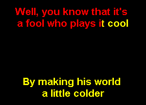 Well, you know that it's
a fool who plays it cool

By making his world
a little colder