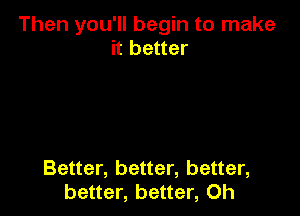 Then you'll begin to make
it better

Better, better, better,
better, better, 0h