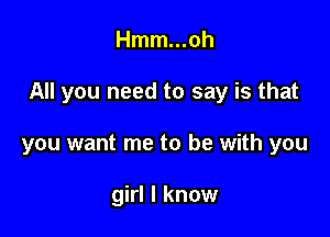 Hmm...oh

All you need to say is that

you want me to be with you

girl I know