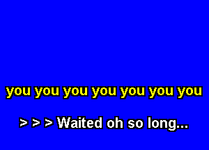 you YOU you you you you you

z Waited oh so long...