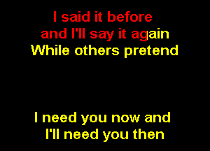 I said it before
and I'll say it again
While others pretend

I need you now and
I'll need you then