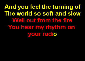 And you feel the turning of
The world so soft and slow
Well out from the fine
You hear my rhythm on
your radio