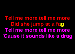 Tell me more tell me more
Did she jump at a fag
Tell me more tell me more
'Cause it sounds like a drag