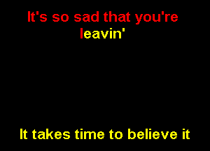 It's so sad that you're
leavin'

It takes time to believe it