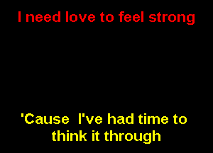 I need love to feel strong

'Cause I've had time to
think it through